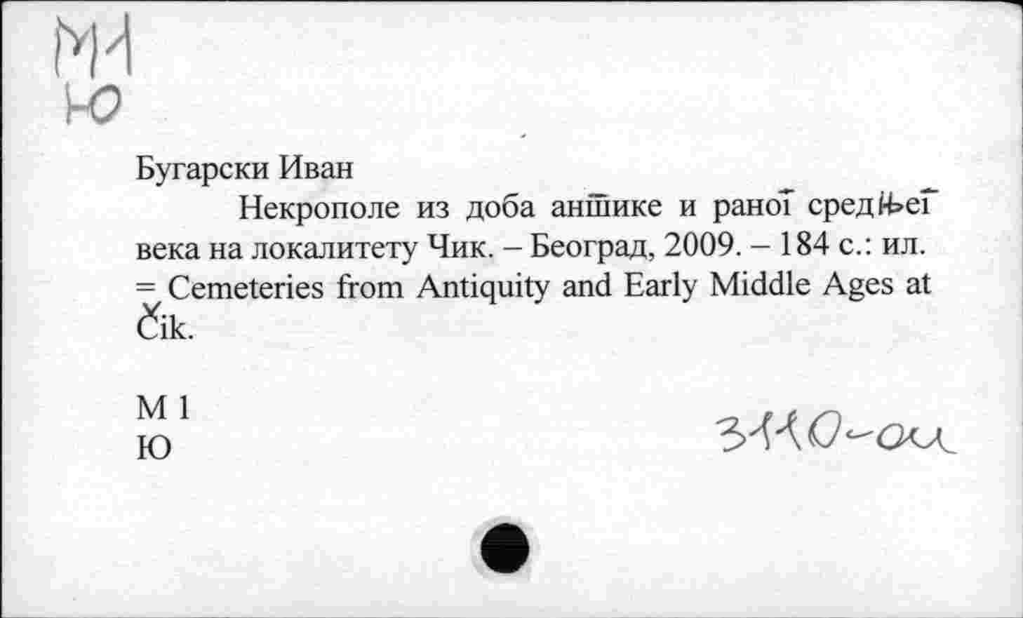 ﻿Бугарски Иван
Некрополе из доба антике и рано? средЙ>еГ века на локалитету Чик, - Београд, 2009. - 184 с.: ил. = Cemeteries from Antiquity and Early Middle Ages at Čik.
M 1
Ю
